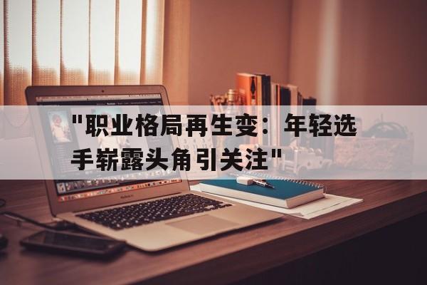 开云app安全认证-&quot;职业格局再生变：年轻选手崭露头角引关注&quot;